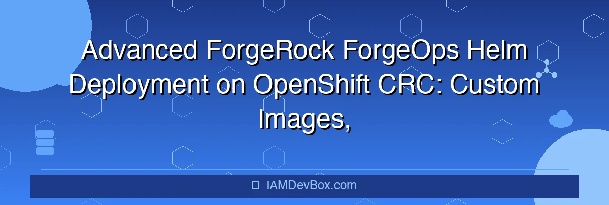 Advanced ForgeRock ForgeOps Helm Deployment on OpenShift CRC: Custom Images, Secrets, and Security Contexts