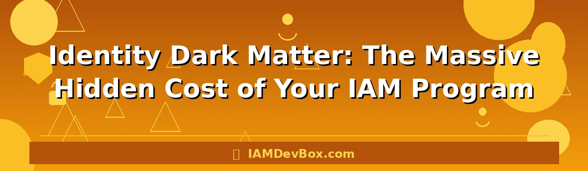 Identity Dark Matter: The Massive Hidden Cost of Your IAM Program