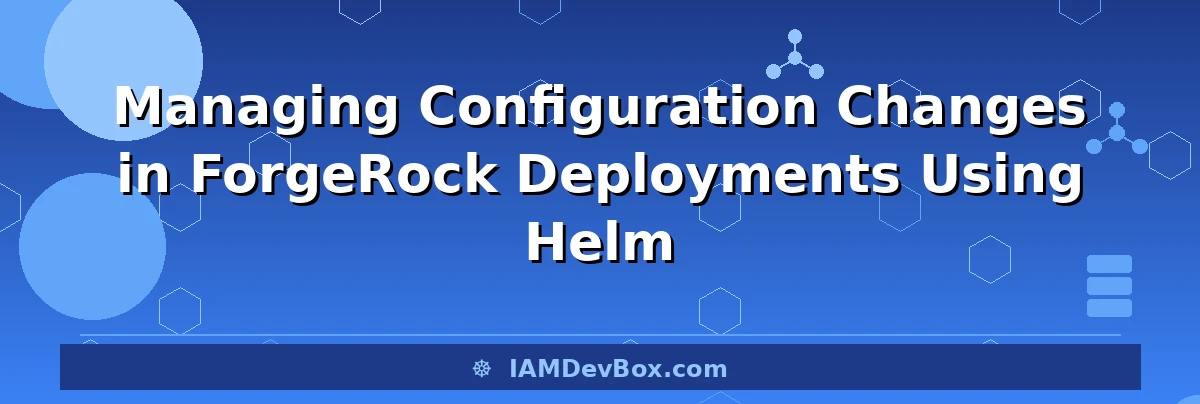 Managing Configuration Changes in ForgeRock Deployments Using Helm