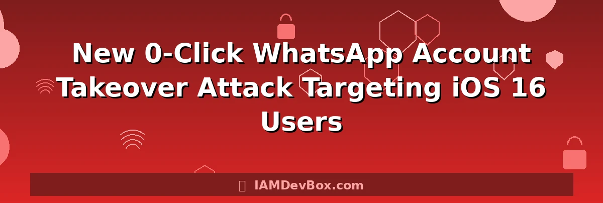 New 0-Click WhatsApp Account Takeover Attack Targeting iOS 16 Users