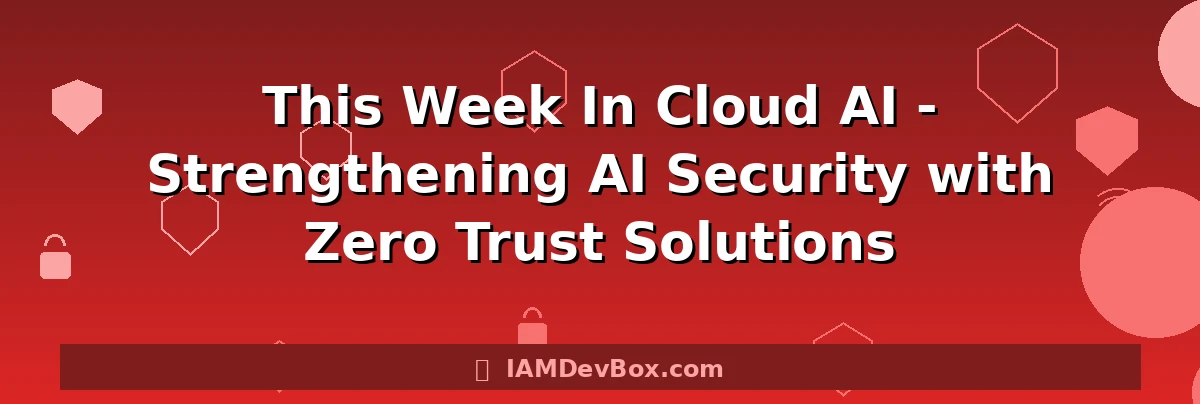 This Week In Cloud AI - Strengthening AI Security with Zero Trust Solutions