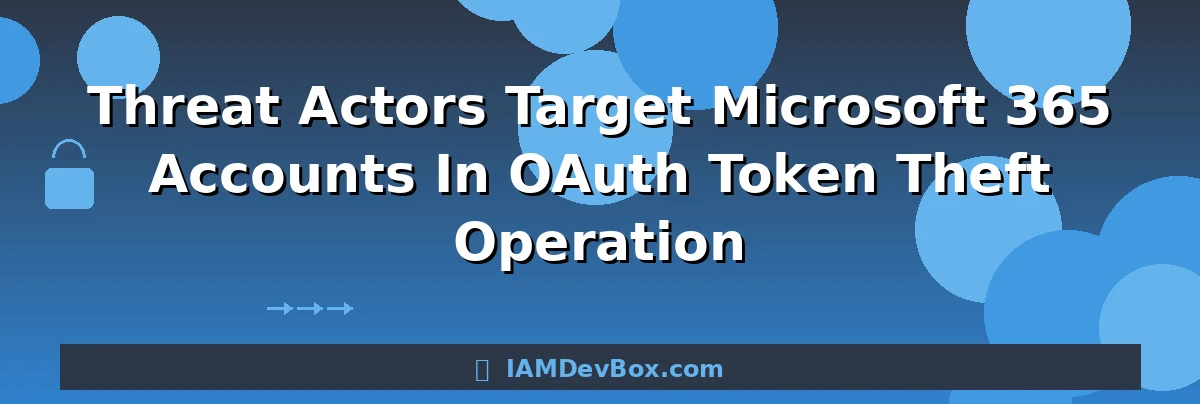 Threat Actors Target Microsoft 365 Accounts In OAuth Token Theft Operation
