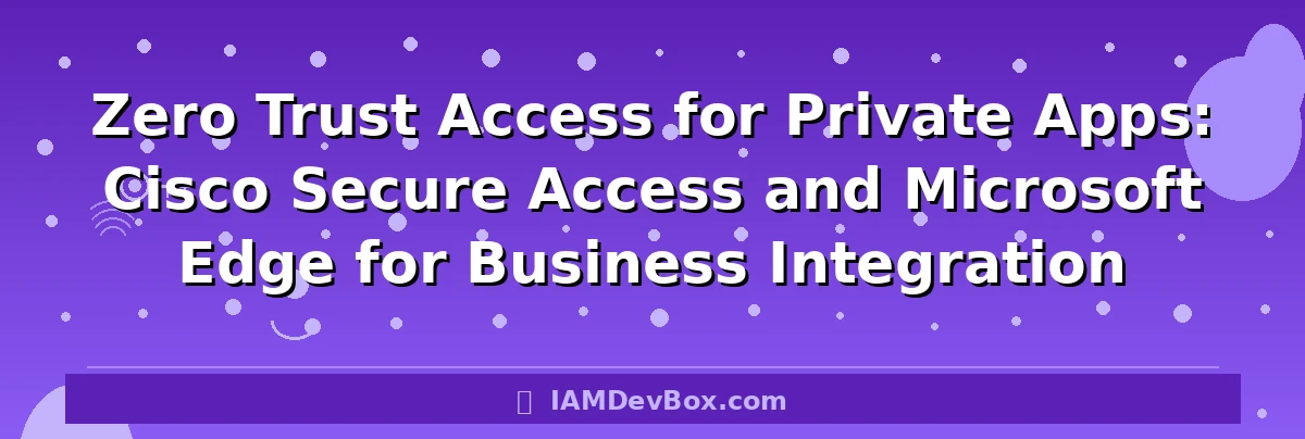 Zero Trust Access for Private Apps: Cisco Secure Access and Microsoft Edge for Business Integration